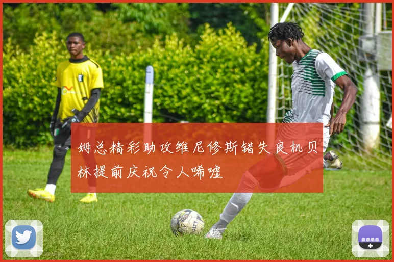 姆总精彩助攻维尼修斯错失良机贝林提前庆祝令人唏嘘
